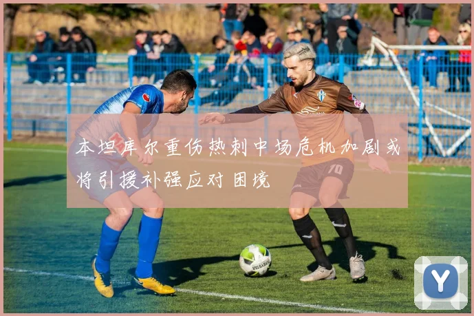 本坦库尔重伤热刺中场危机加剧或将引援补强应对困境