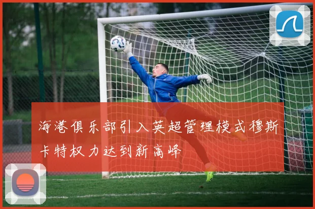 海港俱乐部引入英超管理模式穆斯卡特权力达到新高峰