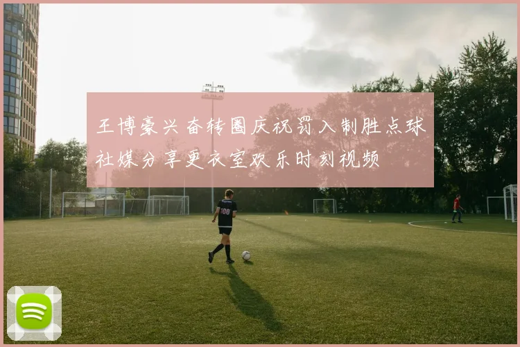 王博豪兴奋转圈庆祝罚入制胜点球社媒分享更衣室欢乐时刻视频