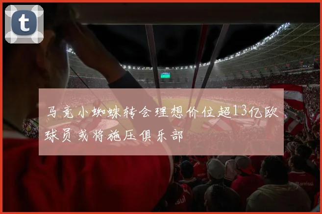 马竞小蜘蛛转会理想价位超13亿欧球员或将施压俱乐部