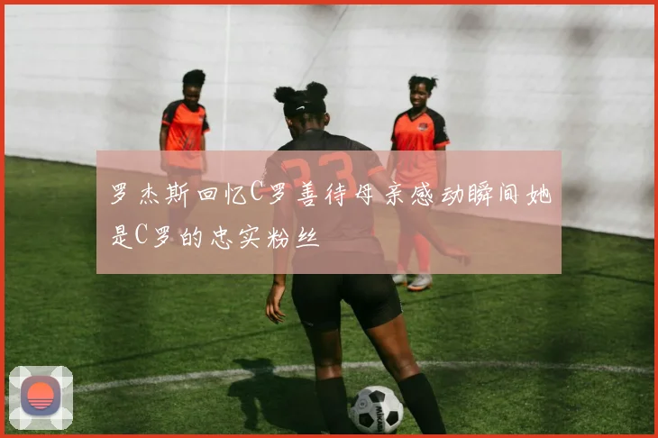 罗杰斯回忆C罗善待母亲感动瞬间她是C罗的忠实粉丝
