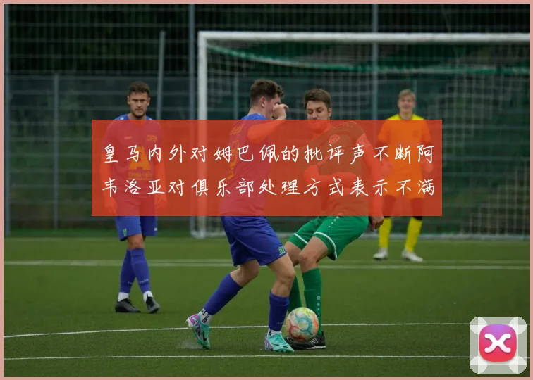 皇马内外对姆巴佩的批评声不断阿韦洛亚对俱乐部处理方式表示不满