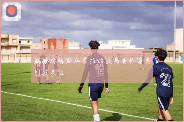 鹈鹕对琼斯和墨菲的交易要价曝光引发关注