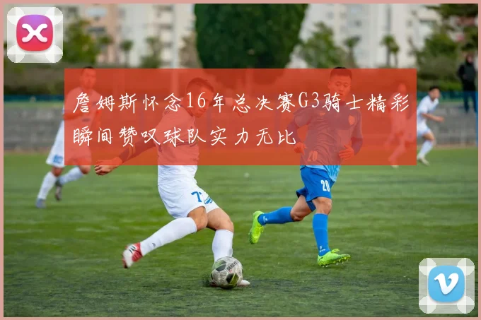 詹姆斯怀念16年总决赛G3骑士精彩瞬间赞叹球队实力无比